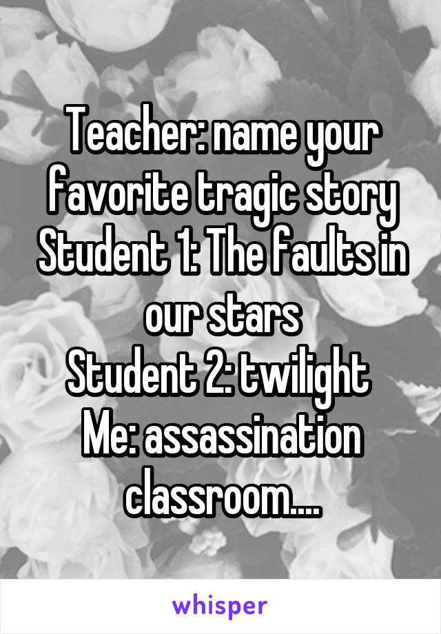 Teacher: name your favorite tragic story Student 1: The faults in our stars
Student 2: twilight 
Me: assassination classroom....