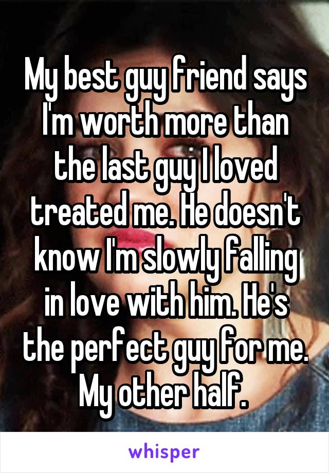 My best guy friend says I'm worth more than the last guy I loved treated me. He doesn't know I'm slowly falling in love with him. He's the perfect guy for me. My other half. 