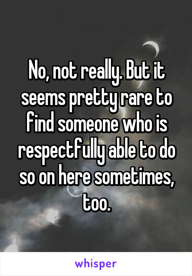 No, not really. But it seems pretty rare to find someone who is respectfully able to do so on here sometimes, too.