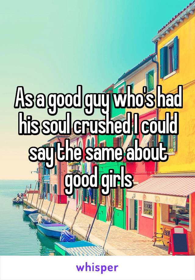 As a good guy who's had his soul crushed I could say the same about good girls
