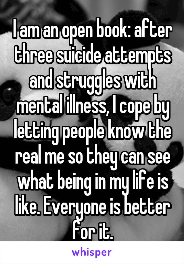I am an open book: after three suicide attempts and struggles with mental illness, I cope by letting people know the real me so they can see what being in my life is like. Everyone is better for it.