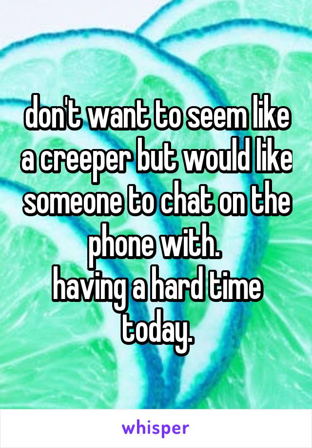 don't want to seem like a creeper but would like someone to chat on the phone with. 
having a hard time today.