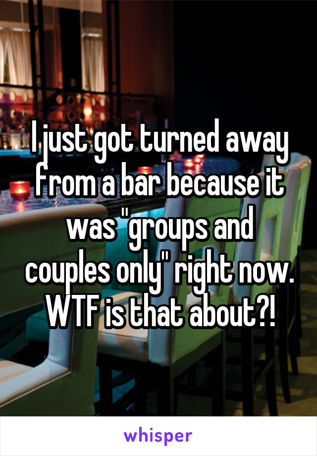 I just got turned away from a bar because it was "groups and couples only" right now. WTF is that about?!