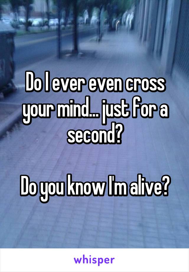 Do I ever even cross your mind... just for a second?

Do you know I'm alive?