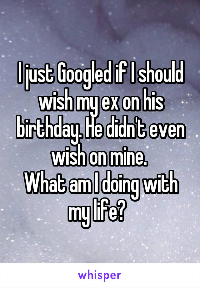 I just Googled if I should wish my ex on his birthday. He didn't even wish on mine. 
What am I doing with my life?  