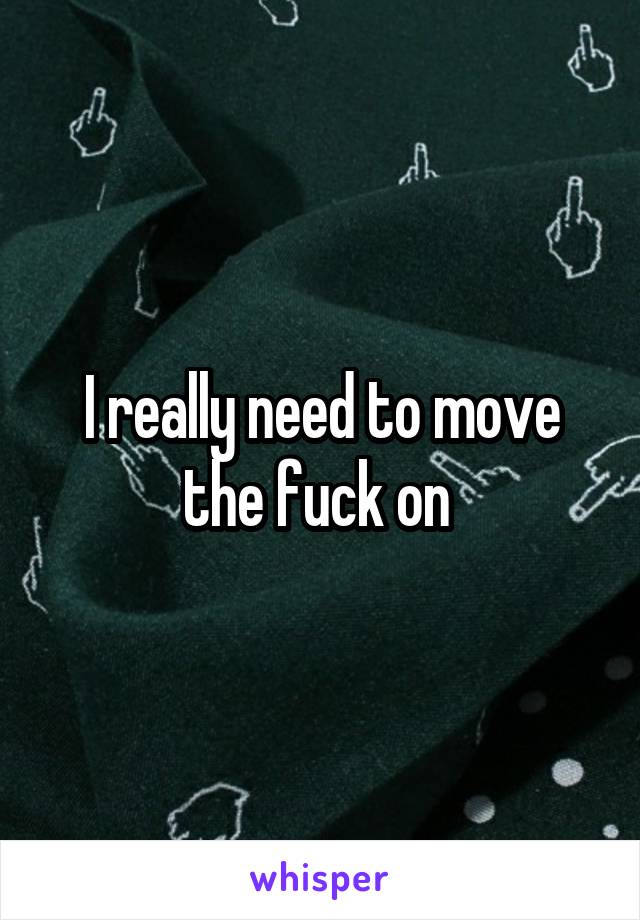 I really need to move the fuck on 