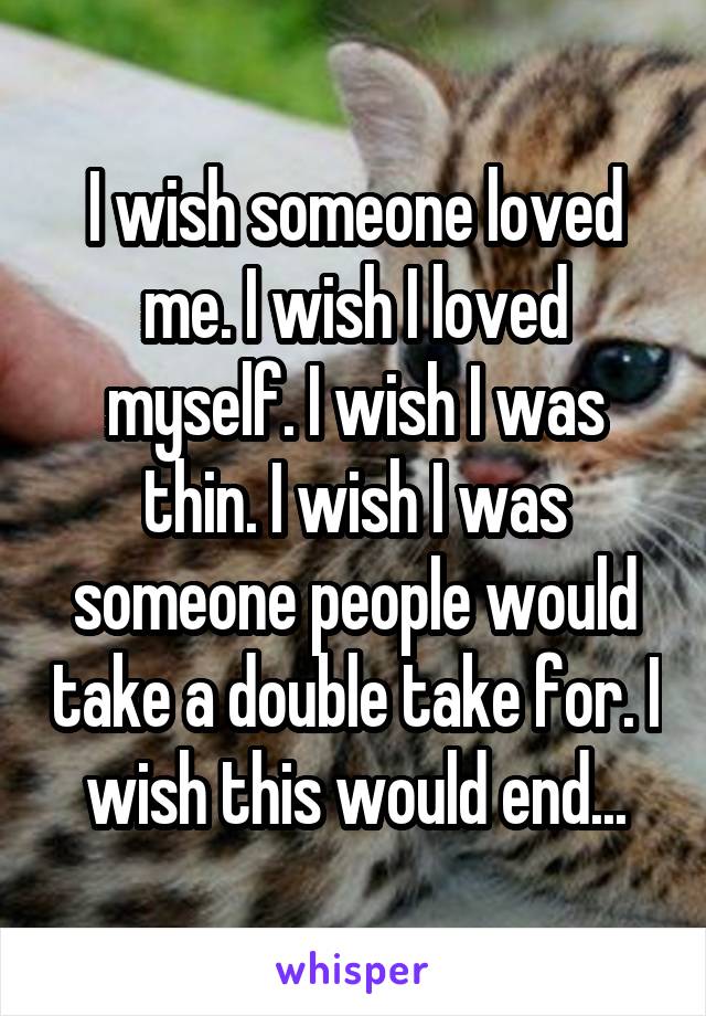 I wish someone loved me. I wish I loved myself. I wish I was thin. I wish I was someone people would take a double take for. I wish this would end...