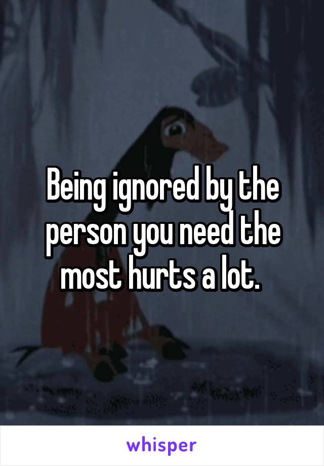 Being ignored by the person you need the most hurts a lot. 