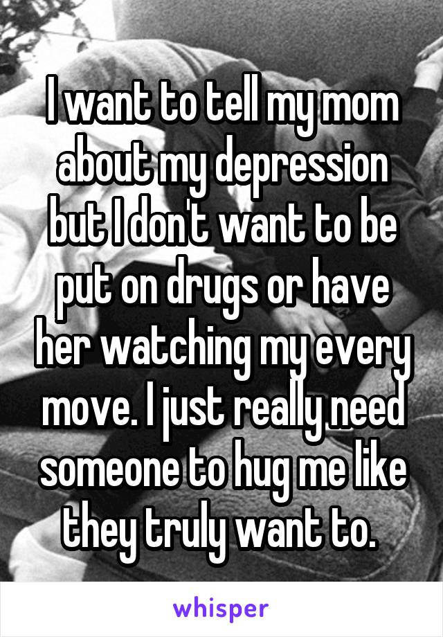 I want to tell my mom about my depression but I don't want to be put on drugs or have her watching my every move. I just really need someone to hug me like they truly want to. 
