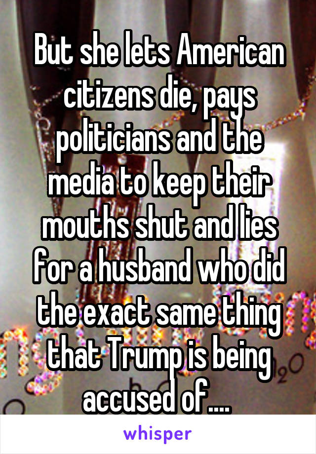 But she lets American citizens die, pays politicians and the media to keep their mouths shut and lies for a husband who did the exact same thing that Trump is being accused of.... 