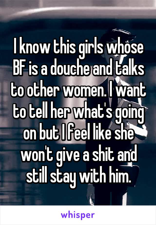 I know this girls whose BF is a douche and talks to other women. I want to tell her what's going on but I feel like she won't give a shit and still stay with him.