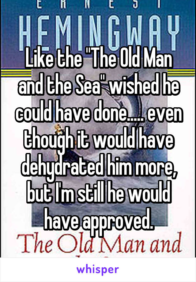 Like the "The Old Man and the Sea" wished he could have done..... even though it would have dehydrated him more, but I'm still he would have approved.