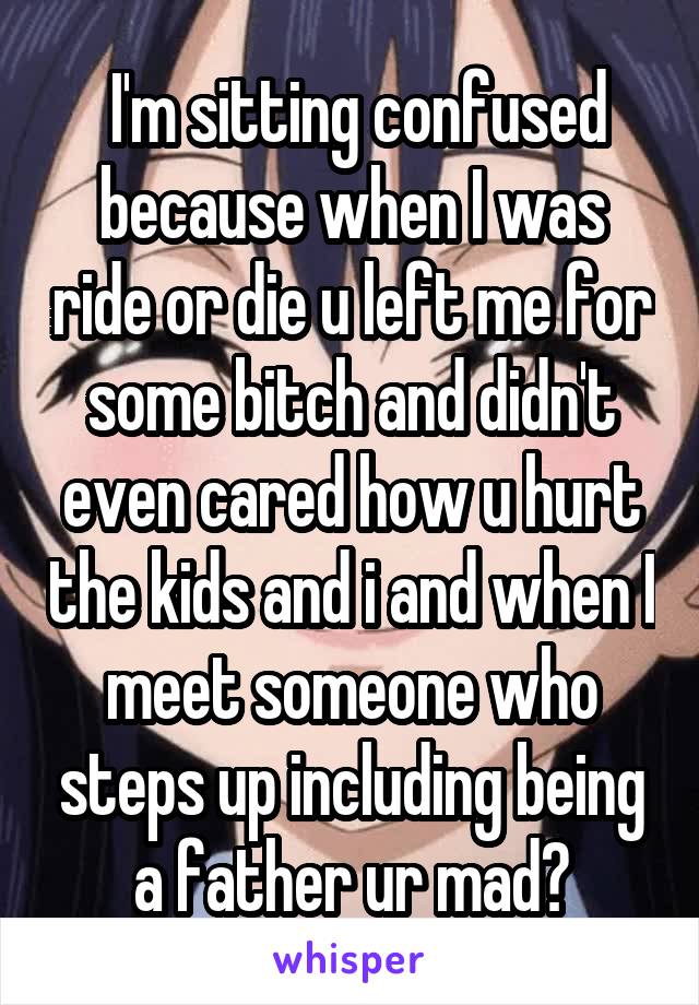  I'm sitting confused because when I was ride or die u left me for some bitch and didn't even cared how u hurt the kids and i and when I meet someone who steps up including being a father ur mad?