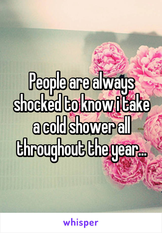 People are always shocked to know i take a cold shower all throughout the year...