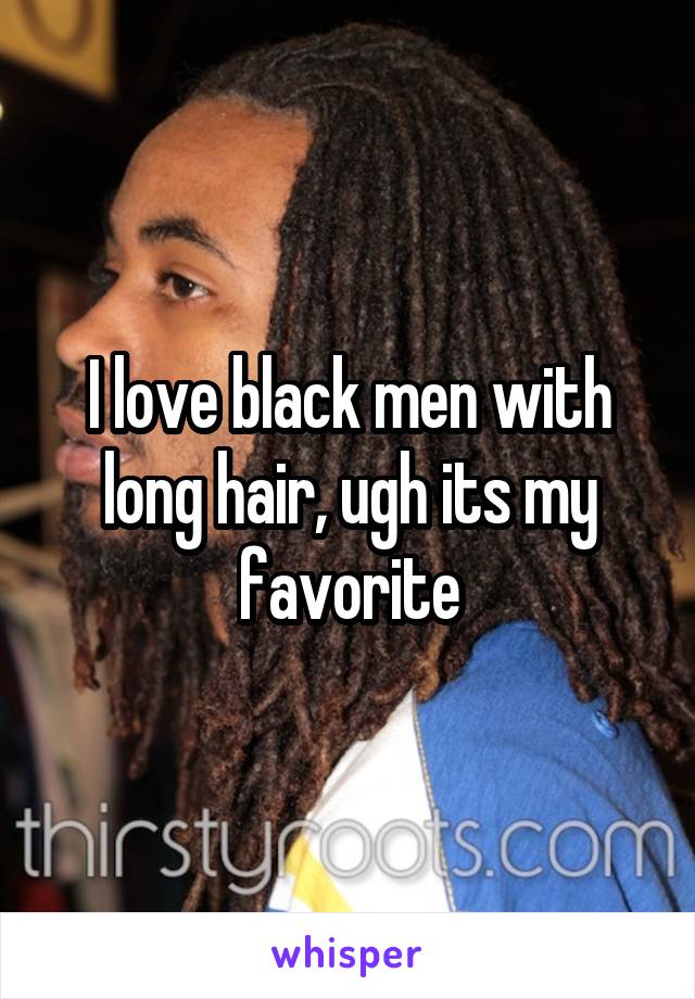 I love black men with long hair, ugh its my favorite