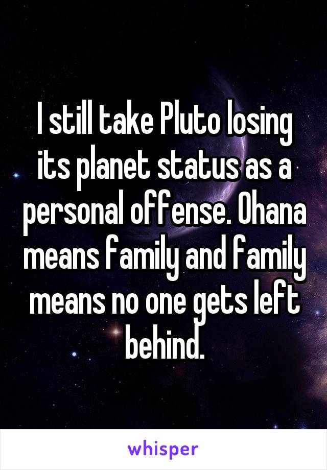 I still take Pluto losing its planet status as a personal offense. Ohana means family and family means no one gets left behind.