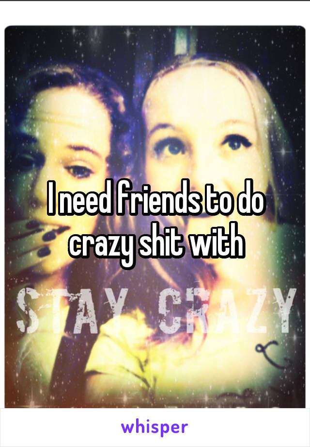 I need friends to do crazy shit with