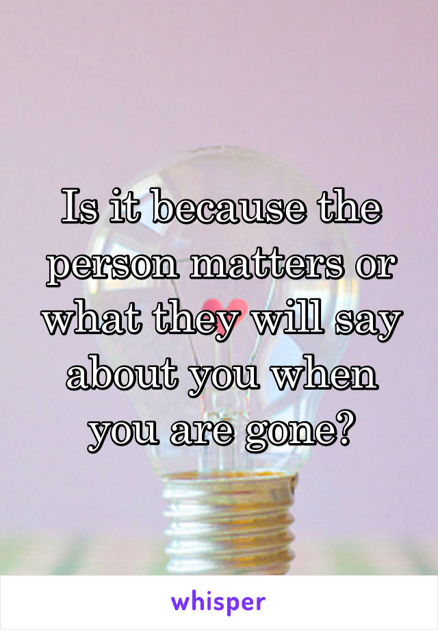 Is it because the person matters or what they will say about you when you are gone?