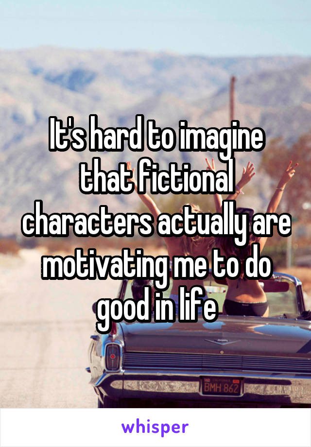 It's hard to imagine that fictional characters actually are motivating me to do good in life