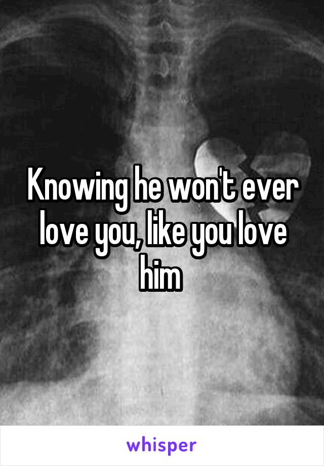 Knowing he won't ever love you, like you love him 