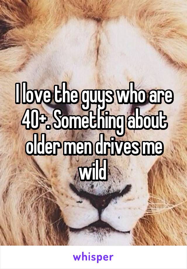 I love the guys who are 40+. Something about older men drives me wild 