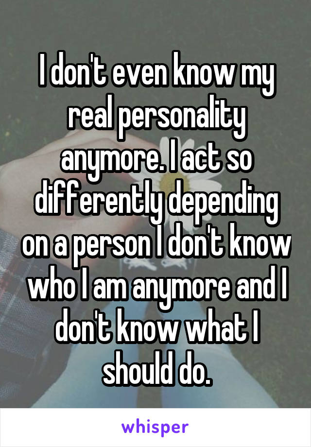 I don't even know my real personality anymore. I act so differently depending on a person I don't know who I am anymore and I don't know what I should do.