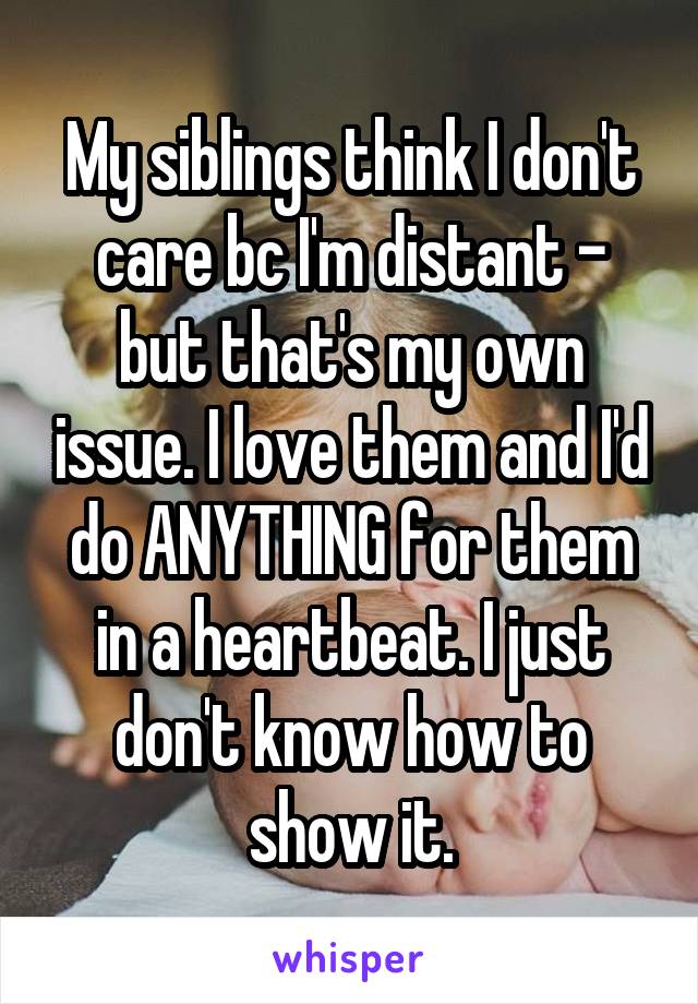 My siblings think I don't care bc I'm distant - but that's my own issue. I love them and I'd do ANYTHING for them in a heartbeat. I just don't know how to show it.
