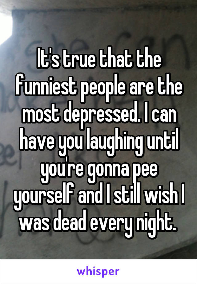 It's true that the funniest people are the most depressed. I can have you laughing until you're gonna pee yourself and I still wish I was dead every night. 