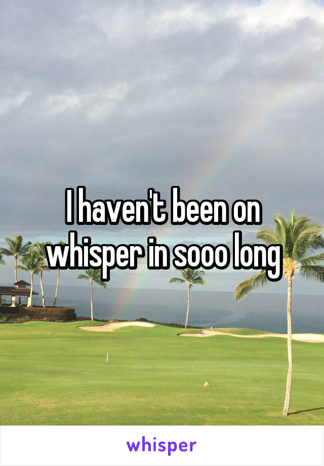 I haven't been on whisper in sooo long