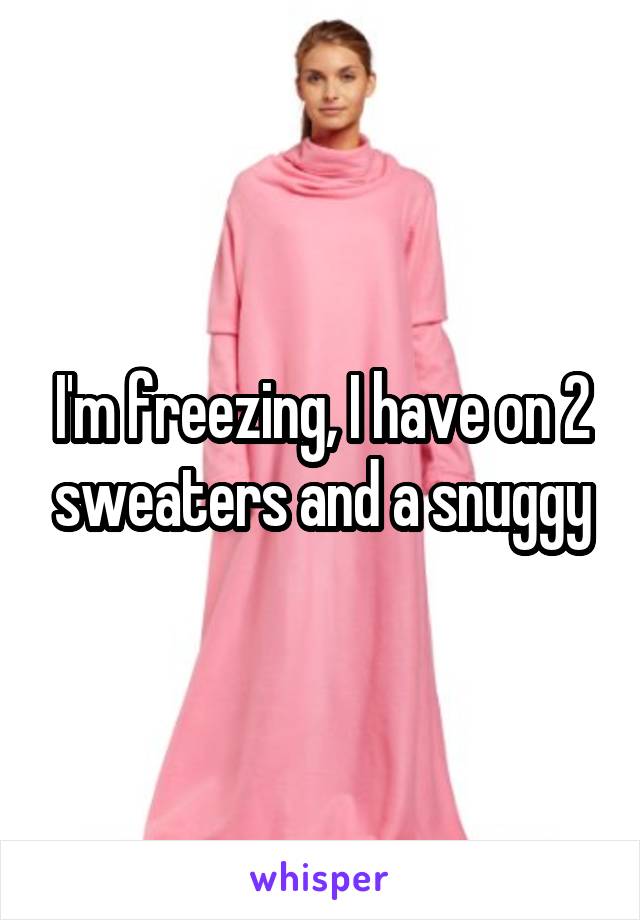 I'm freezing, I have on 2 sweaters and a snuggy