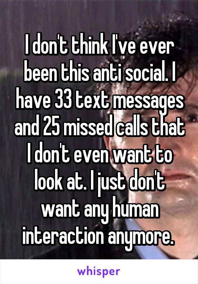 I don't think I've ever been this anti social. I have 33 text messages and 25 missed calls that I don't even want to look at. I just don't want any human interaction anymore. 