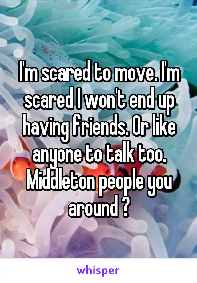 I'm scared to move. I'm scared I won't end up having friends. Or like anyone to talk too. Middleton people you around ?