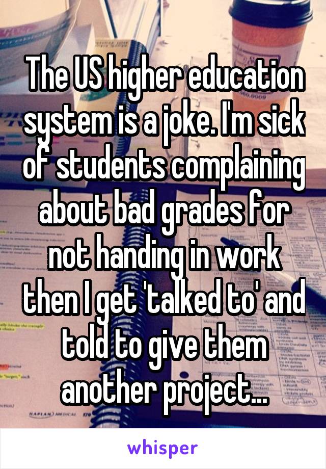 The US higher education system is a joke. I'm sick of students complaining about bad grades for not handing in work then I get 'talked to' and told to give them another project...