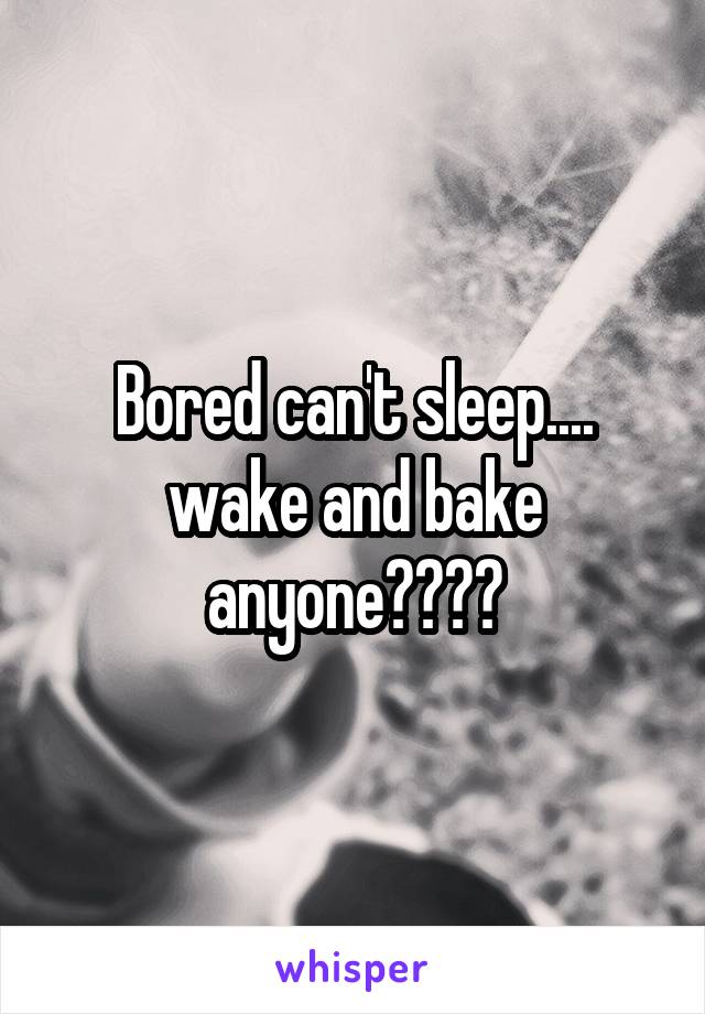 Bored can't sleep.... wake and bake anyone????