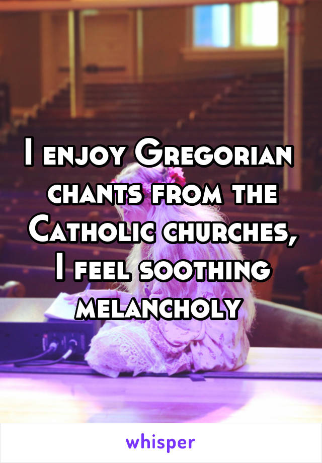 I enjoy Gregorian  chants from the Catholic churches, I feel soothing melancholy 