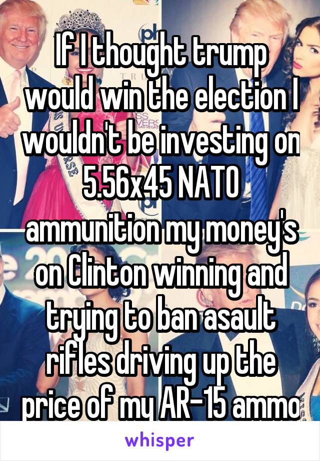 If I thought trump would win the election I wouldn't be investing on 5.56x45 NATO ammunition my money's on Clinton winning and trying to ban asault rifles driving up the price of my AR-15 ammo