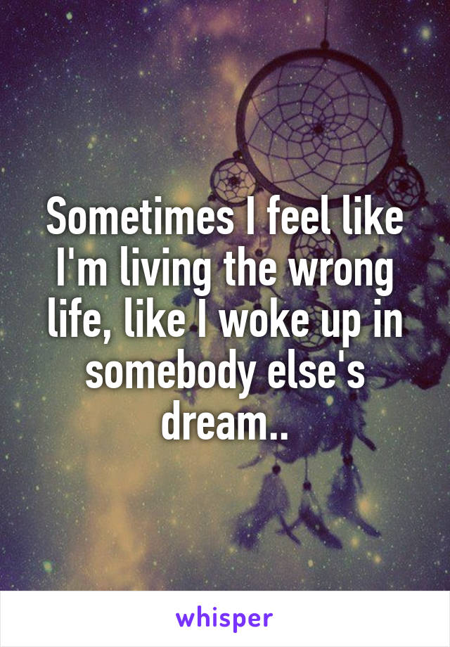 Sometimes I feel like I'm living the wrong life, like I woke up in somebody else's dream..