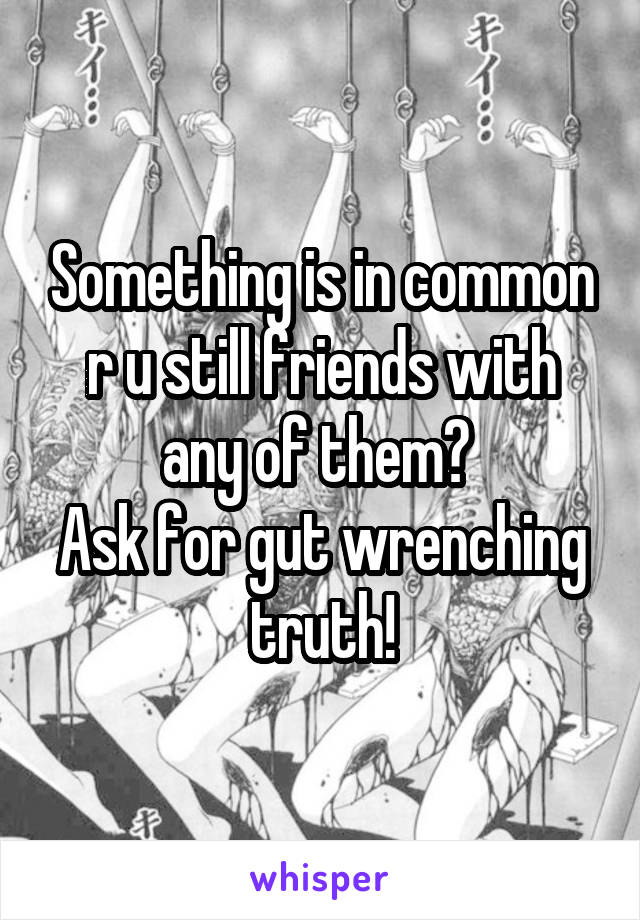 Something is in common r u still friends with any of them? 
Ask for gut wrenching truth!