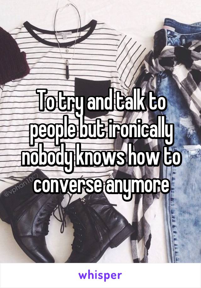 To try and talk to people but ironically nobody knows how to converse anymore