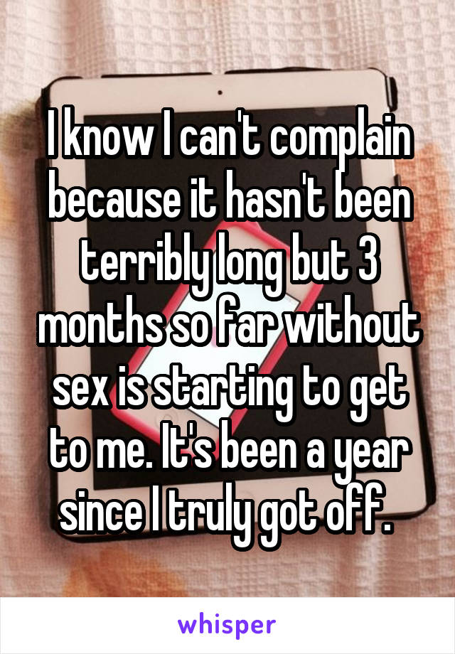 I know I can't complain because it hasn't been terribly long but 3 months so far without sex is starting to get to me. It's been a year since I truly got off. 