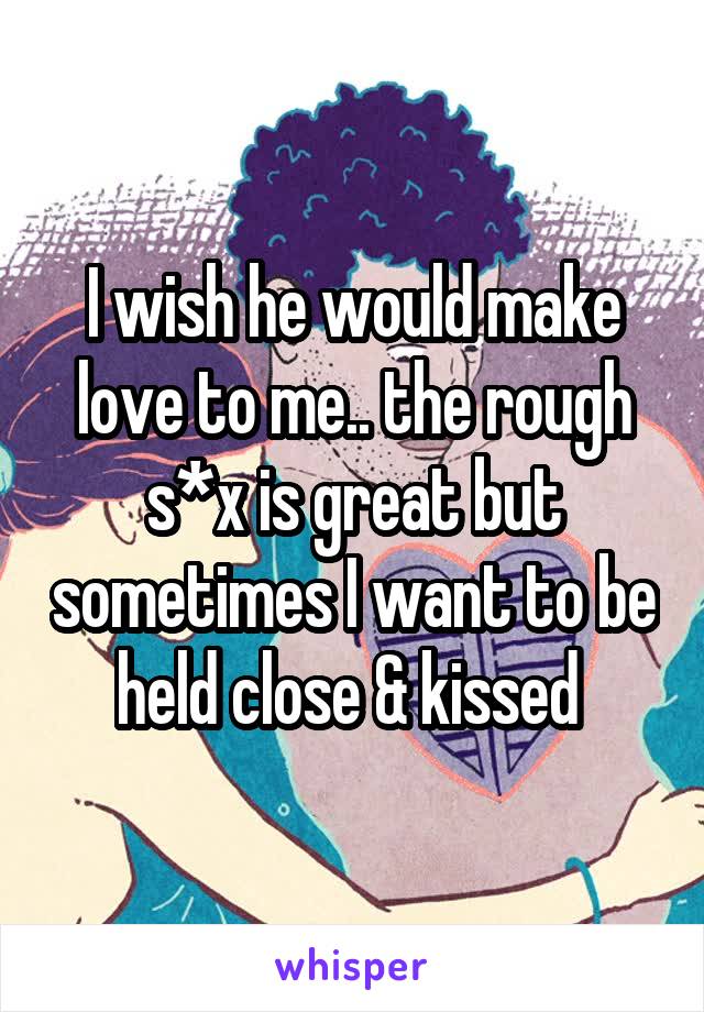 I wish he would make love to me.. the rough s*x is great but sometimes I want to be held close & kissed 