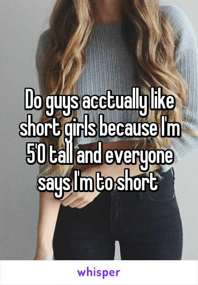 Do guys acctually like short girls because I'm 5'0 tall and everyone says I'm to short 