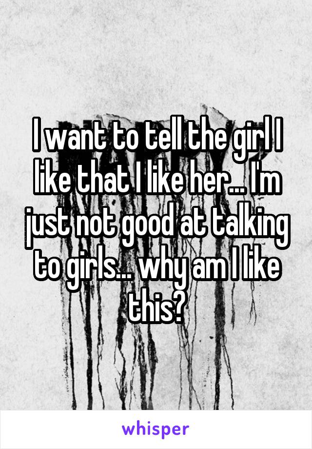 I want to tell the girl I like that I like her... I'm just not good at talking to girls... why am I like this?