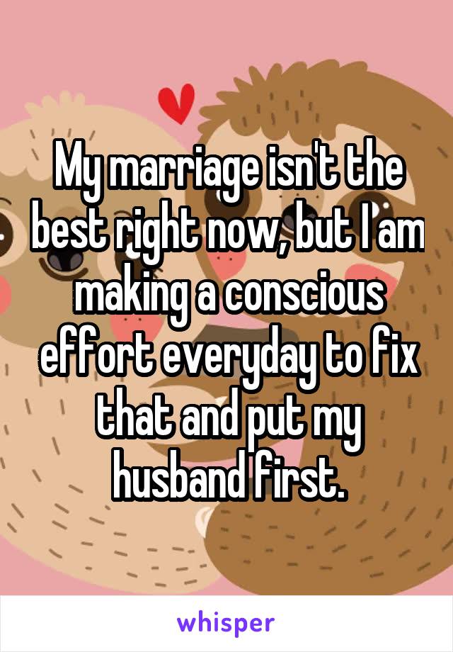 My marriage isn't the best right now, but I am making a conscious effort everyday to fix that and put my husband first.