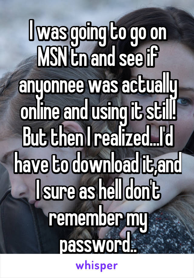 I was going to go on MSN tn and see if anyonnee was actually online and using it still! But then I realized...I'd have to download it,and I sure as hell don't remember my password..