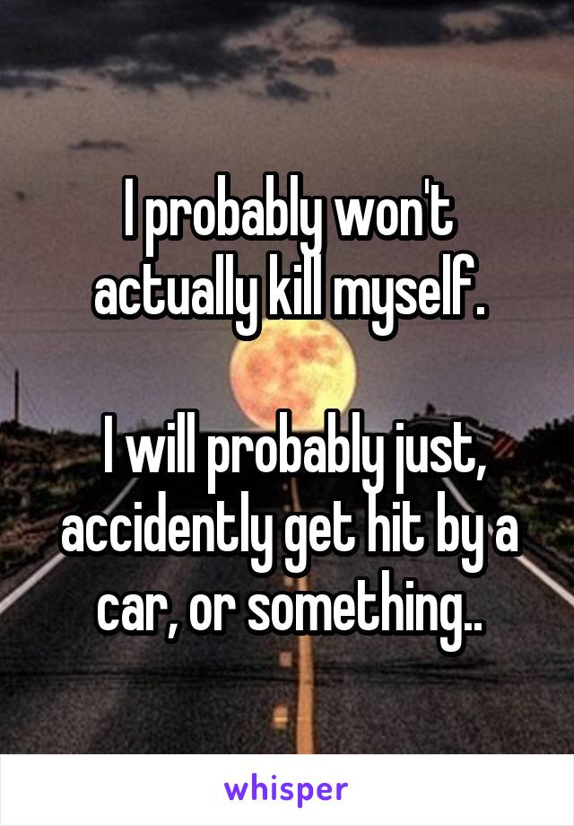 I probably won't actually kill myself.

 I will probably just, accidently get hit by a car, or something..