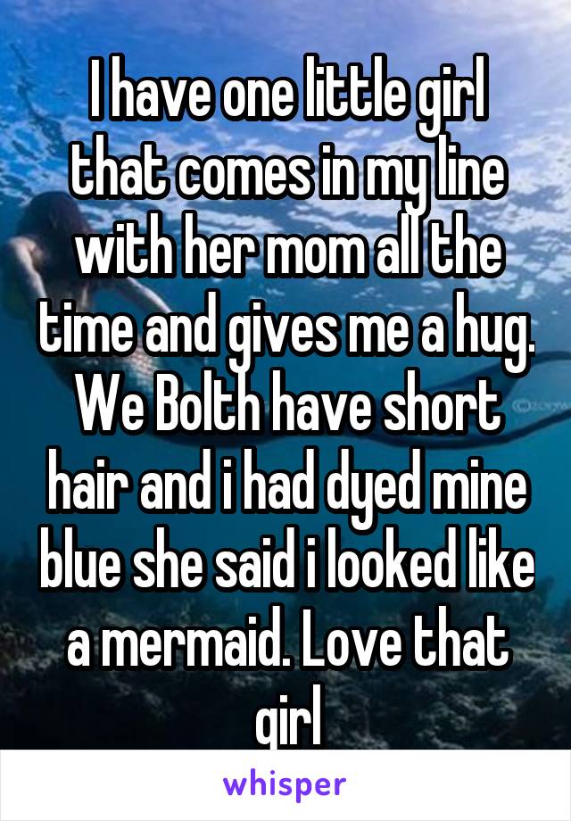 I have one little girl that comes in my line with her mom all the time and gives me a hug. We Bolth have short hair and i had dyed mine blue she said i looked like a mermaid. Love that girl