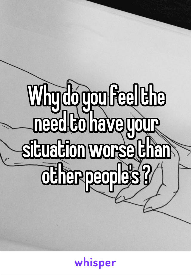 Why do you feel the need to have your situation worse than other people's ?