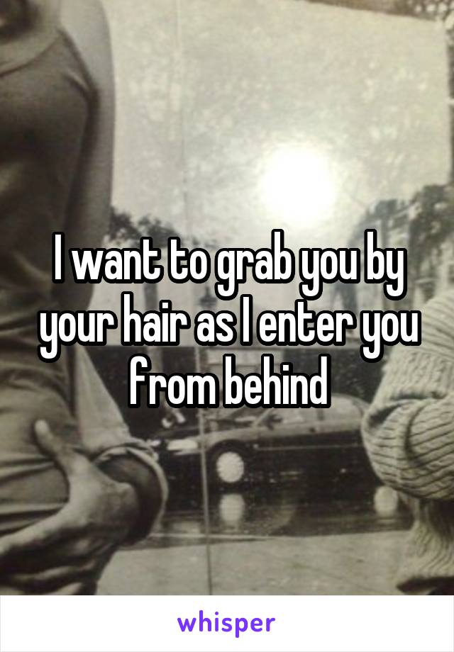I want to grab you by your hair as I enter you from behind