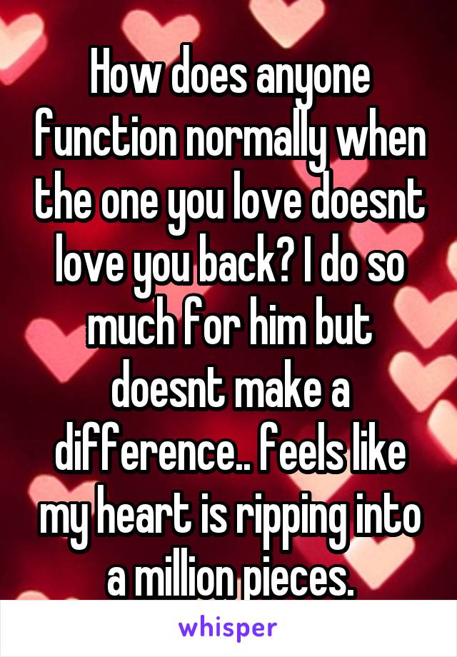 How does anyone function normally when the one you love doesnt love you back? I do so much for him but doesnt make a difference.. feels like my heart is ripping into a million pieces.